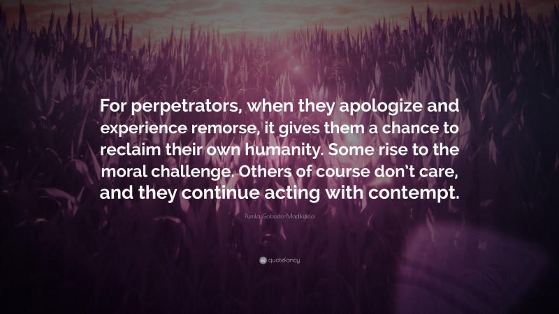 Pumla Gobodo-Madikizela Quote: “For perpetrators, when they apologize and experience remorse, it gives them a chance to reclaim their own humanity. Some rise to the moral challenge. Others of course don’t care, and they continue acting with contempt.”