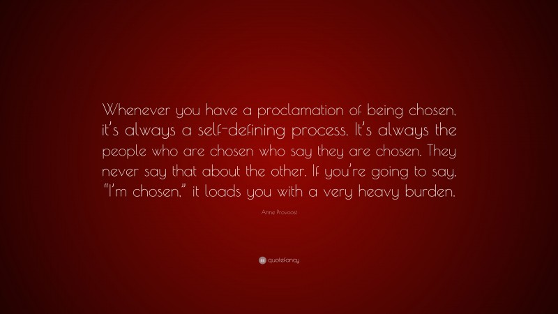 Anne Provoost Quote: “Whenever you have a proclamation of being chosen, it’s always a self-defining process. It’s always the people who are chosen who say they are chosen. They never say that about the other. If you’re going to say, “I’m chosen,” it loads you with a very heavy burden.”