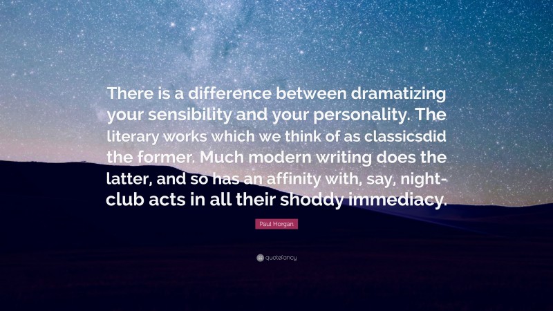 Paul Horgan Quote: “There is a difference between dramatizing your sensibility and your personality. The literary works which we think of as classicsdid the former. Much modern writing does the latter, and so has an affinity with, say, night-club acts in all their shoddy immediacy.”