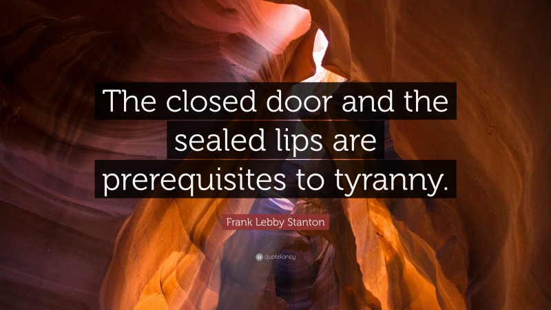Frank Lebby Stanton Quote: “The closed door and the sealed lips are prerequisites to tyranny.”