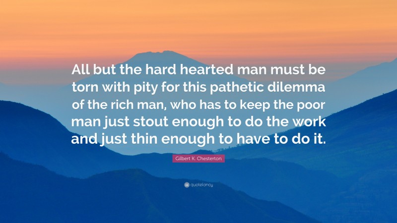 Gilbert K. Chesterton Quote: “All but the hard hearted man must be torn with pity for this pathetic dilemma of the rich man, who has to keep the poor man just stout enough to do the work and just thin enough to have to do it.”