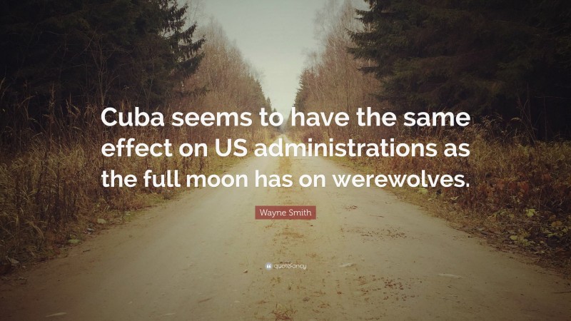 Wayne Smith Quote: “Cuba seems to have the same effect on US administrations as the full moon has on werewolves.”