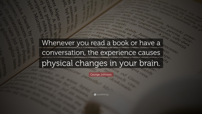 George Johnson Quote: “Whenever you read a book or have a conversation, the experience causes physical changes in your brain.”
