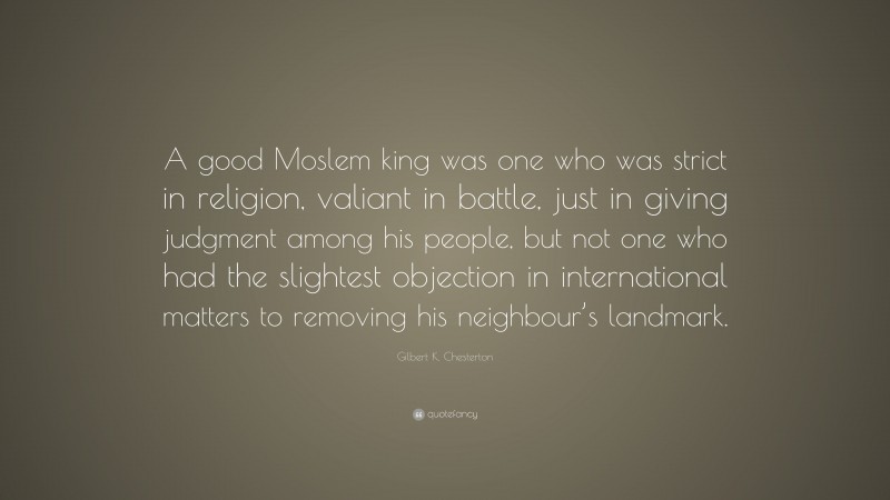 Gilbert K. Chesterton Quote: “A good Moslem king was one who was strict in religion, valiant in battle, just in giving judgment among his people, but not one who had the slightest objection in international matters to removing his neighbour’s landmark.”