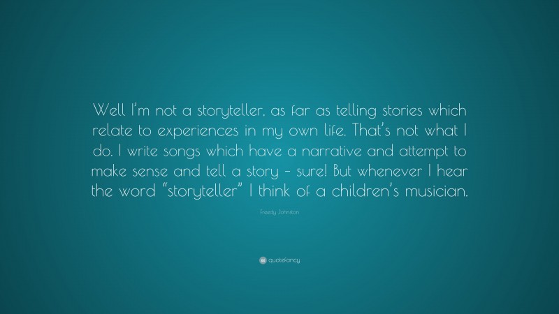Freedy Johnston Quote: “Well I’m not a storyteller, as far as telling stories which relate to experiences in my own life. That’s not what I do. I write songs which have a narrative and attempt to make sense and tell a story – sure! But whenever I hear the word “storyteller” I think of a children’s musician.”