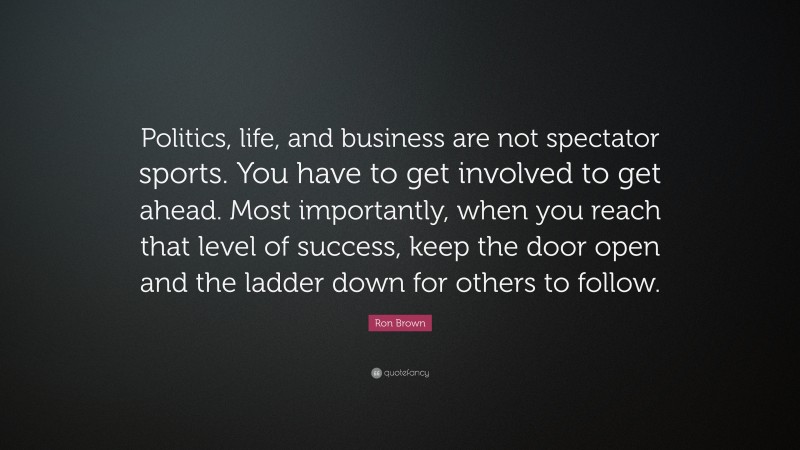 Ron Brown Quote: “Politics, life, and business are not spectator sports. You have to get involved to get ahead. Most importantly, when you reach that level of success, keep the door open and the ladder down for others to follow.”