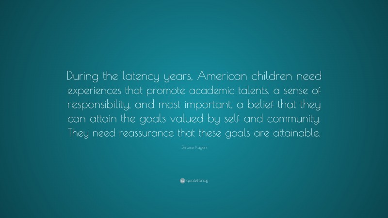 Jerome Kagan Quote: “During the latency years, American children need experiences that promote academic talents, a sense of responsibility, and most important, a belief that they can attain the goals valued by self and community. They need reassurance that these goals are attainable.”