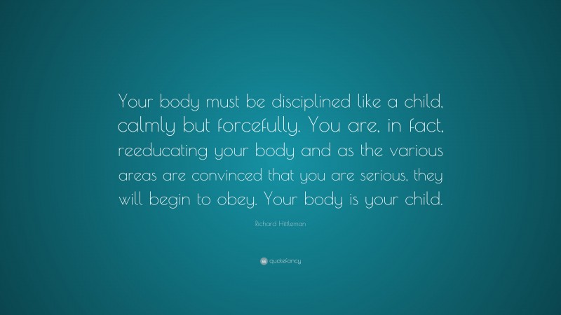 Richard Hittleman Quote: “Your body must be disciplined like a child, calmly but forcefully. You are, in fact, reeducating your body and as the various areas are convinced that you are serious, they will begin to obey. Your body is your child.”