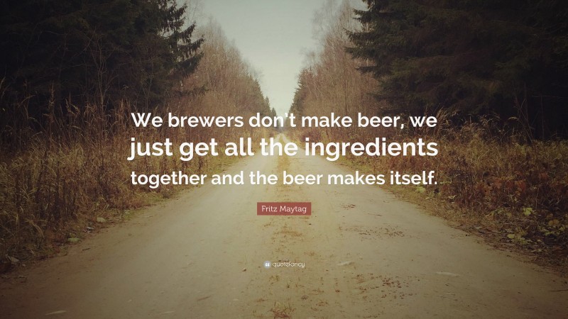 Fritz Maytag Quote: “We brewers don’t make beer, we just get all the ingredients together and the beer makes itself.”
