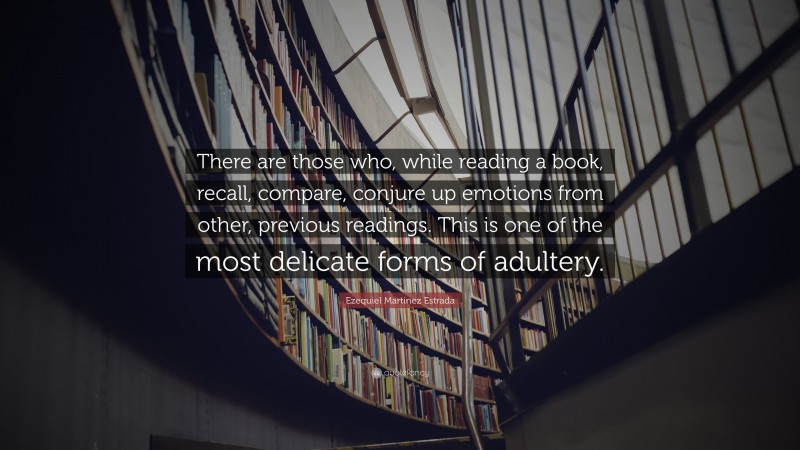 Ezequiel Martinez Estrada Quote: “There are those who, while reading a book, recall, compare, conjure up emotions from other, previous readings. This is one of the most delicate forms of adultery.”