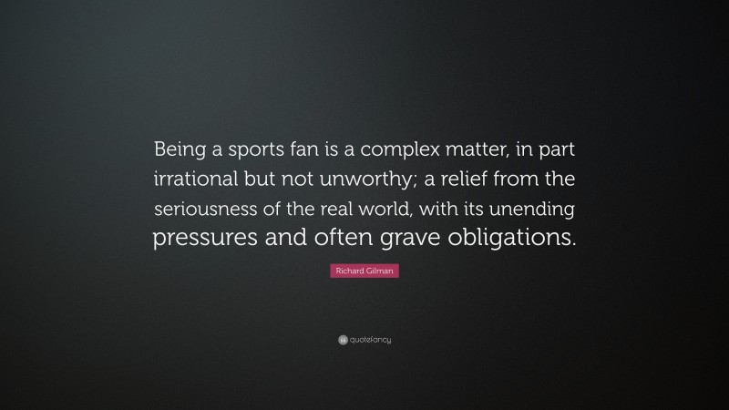 Richard Gilman Quote: “Being a sports fan is a complex matter, in part irrational but not unworthy; a relief from the seriousness of the real world, with its unending pressures and often grave obligations.”
