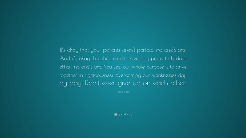 Ardeth Kapp Quote: “It’s okay that your parents aren’t perfect; no one’s are. And it’s okay that they didn’t have any perfect children either; no one’s are. You see, our whole purpose is to strive together in righteousness, overcoming our weaknesses day by day. Don’t ever give up on each other.”