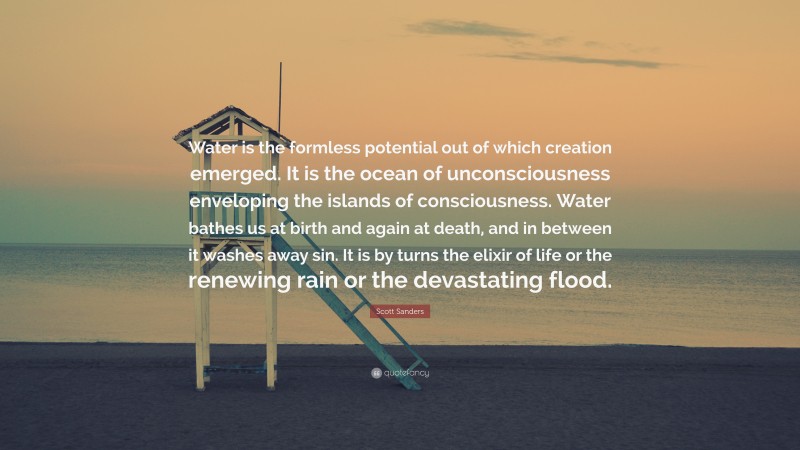 Scott Sanders Quote: “Water is the formless potential out of which creation emerged. It is the ocean of unconsciousness enveloping the islands of consciousness. Water bathes us at birth and again at death, and in between it washes away sin. It is by turns the elixir of life or the renewing rain or the devastating flood.”