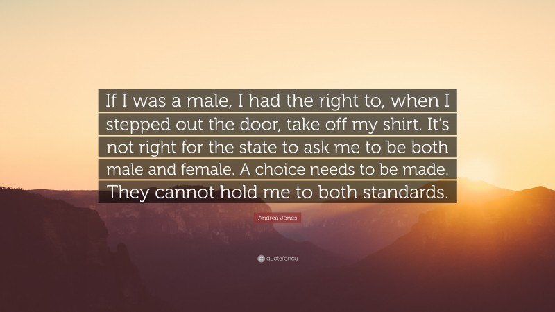 Andrea Jones Quote: “If I was a male, I had the right to, when I stepped out the door, take off my shirt. It’s not right for the state to ask me to be both male and female. A choice needs to be made. They cannot hold me to both standards.”