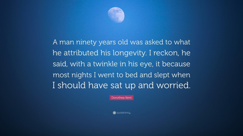 Dorothea Kent Quote: “A man ninety years old was asked to what he attributed his longevity. I reckon, he said, with a twinkle in his eye, it because most nights I went to bed and slept when I should have sat up and worried.”