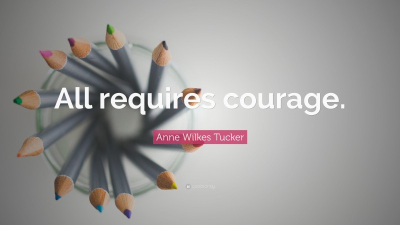 Anne Wilkes Tucker Quote: “All requires courage.”