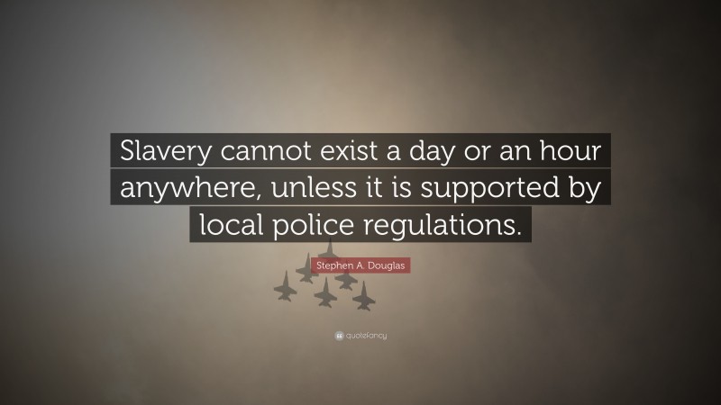 Stephen A. Douglas Quote: “Slavery cannot exist a day or an hour anywhere, unless it is supported by local police regulations.”