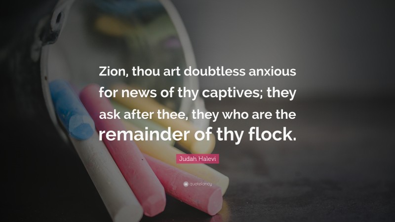 Judah Halevi Quote: “Zion, thou art doubtless anxious for news of thy captives; they ask after thee, they who are the remainder of thy flock.”