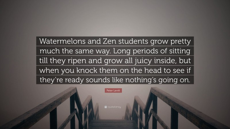 Peter Levitt Quote: “Watermelons and Zen students grow pretty much the same way. Long periods of sitting till they ripen and grow all juicy inside, but when you knock them on the head to see if they’re ready sounds like nothing’s going on.”