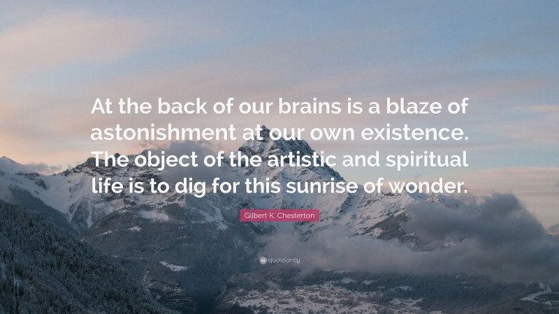 Gilbert K. Chesterton Quote: “At the back of our brains is a blaze of astonishment at our own existence. The object of the artistic and spiritual life is to dig for this sunrise of wonder.”