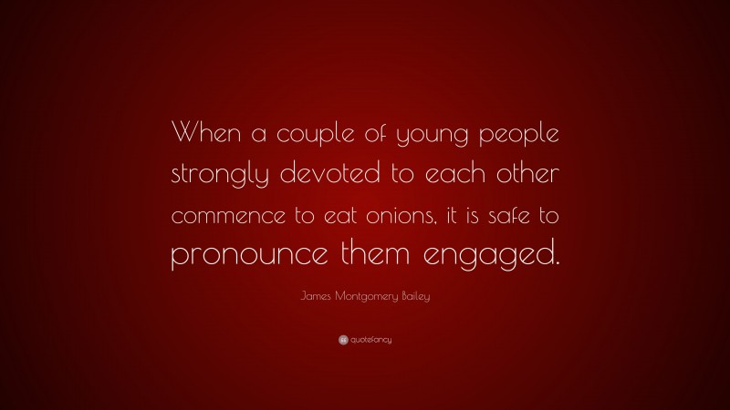 James Montgomery Bailey Quote: “When a couple of young people strongly devoted to each other commence to eat onions, it is safe to pronounce them engaged.”