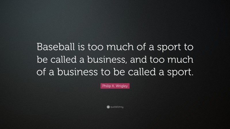 Philip K. Wrigley Quote: “Baseball is too much of a sport to be called a business, and too much of a business to be called a sport.”
