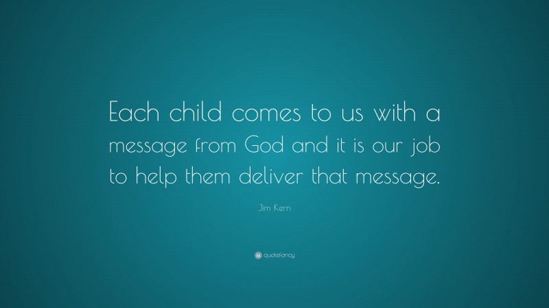 Jim Kern Quote: “Each child comes to us with a message from God and it is our job to help them deliver that message.”