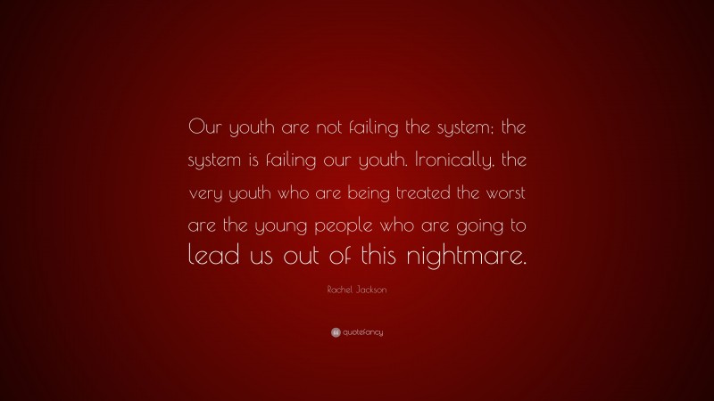 Rachel Jackson Quote: “Our youth are not failing the system; the system is failing our youth. Ironically, the very youth who are being treated the worst are the young people who are going to lead us out of this nightmare.”