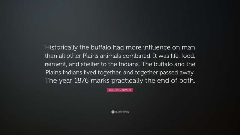 Walter Prescott Webb Quote: “Historically the buffalo had more influence on man than all other Plains animals combined. It was life, food, raiment, and shelter to the Indians. The buffalo and the Plains Indians lived together, and together passed away. The year 1876 marks practically the end of both.”