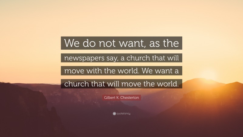 Gilbert K. Chesterton Quote: “We do not want, as the newspapers say, a church that will move with the world. We want a church that will move the world.”
