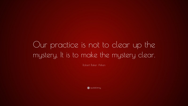 Robert Baker Aitken Quote: “Our practice is not to clear up the mystery. It is to make the mystery clear.”