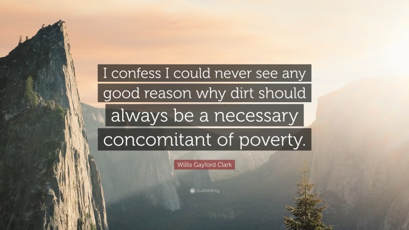 Willis Gaylord Clark Quote: “I confess I could never see any good reason why dirt should always be a necessary concomitant of poverty.”