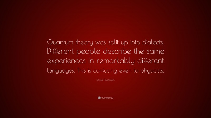 David Finkelstein Quote: “Quantum theory was split up into dialects. Different people describe the same experiences in remarkably different languages. This is confusing even to physicists.”