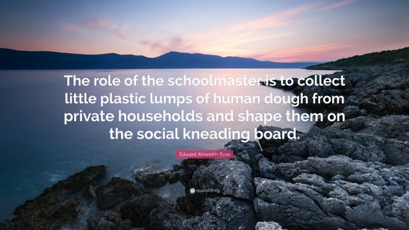 Edward Alsworth Ross Quote: “The role of the schoolmaster is to collect little plastic lumps of human dough from private households and shape them on the social kneading board.”