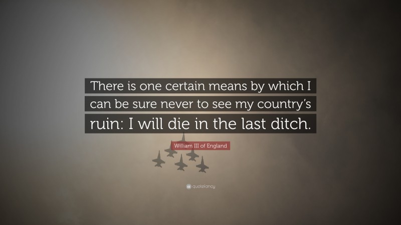 William III of England Quote: “There is one certain means by which I can be sure never to see my country’s ruin: I will die in the last ditch.”