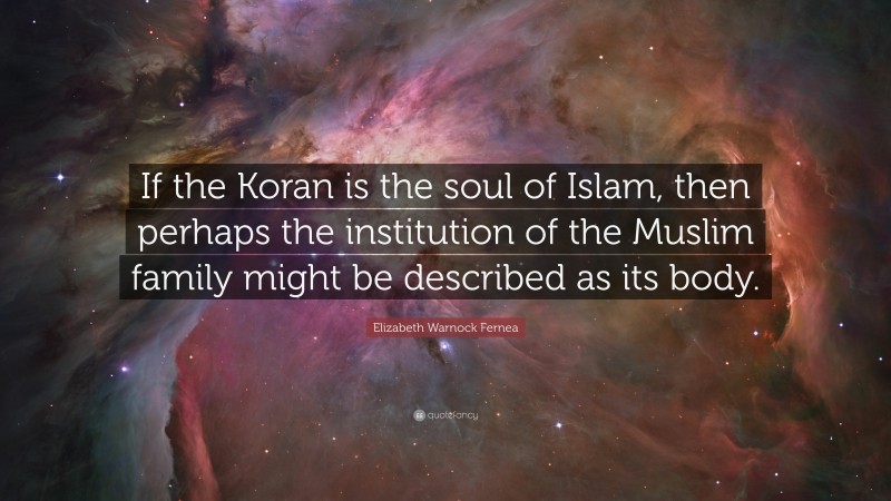 Elizabeth Warnock Fernea Quote: “If the Koran is the soul of Islam, then perhaps the institution of the Muslim family might be described as its body.”