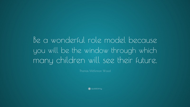 Thomas McKinnon Wood Quote: “Be a wonderful role model because you will be the window through which many children will see their future.”