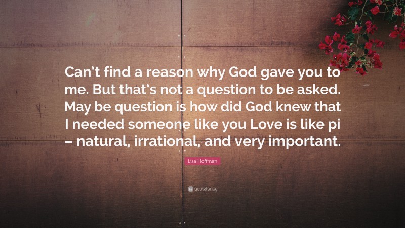 Lisa Hoffman Quote: “Can’t find a reason why God gave you to me. But that’s not a question to be asked. May be question is how did God knew that I needed someone like you Love is like pi – natural, irrational, and very important.”