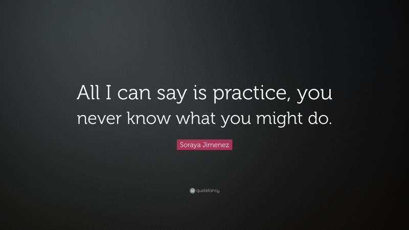 Soraya Jimenez Quote: “All I can say is practice, you never know what you might do.”