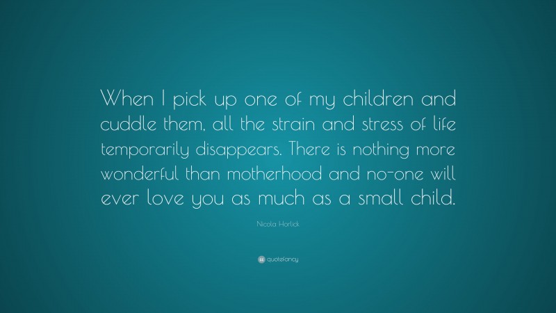 Nicola Horlick Quote: “When I pick up one of my children and cuddle them, all the strain and stress of life temporarily disappears. There is nothing more wonderful than motherhood and no-one will ever love you as much as a small child.”