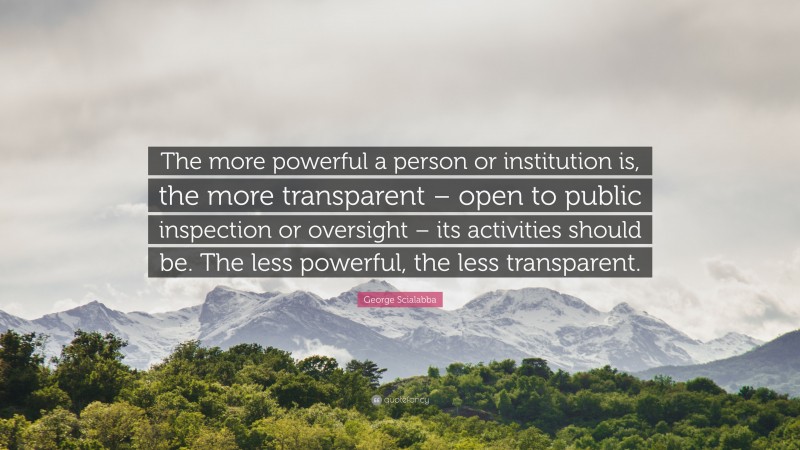 George Scialabba Quote: “The more powerful a person or institution is, the more transparent – open to public inspection or oversight – its activities should be. The less powerful, the less transparent.”