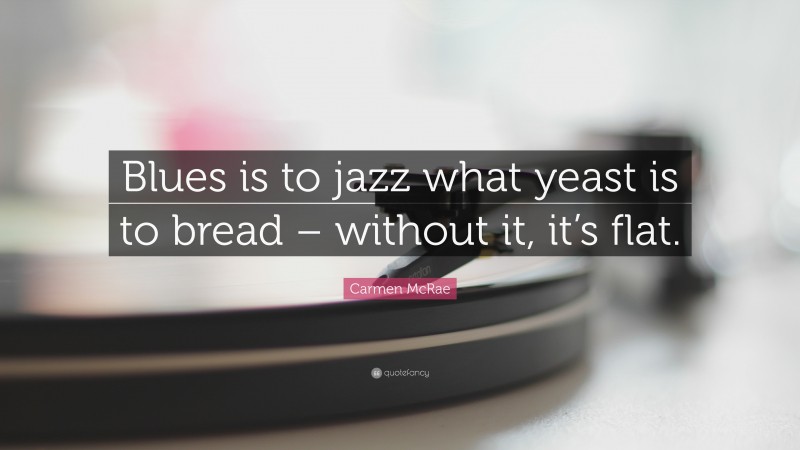Carmen McRae Quote: “Blues is to jazz what yeast is to bread – without it, it’s flat.”