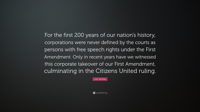 John Bonifaz Quote: “For the first 200 years of our nation’s history, corporations were never defined by the courts as persons with free speech rights under the First Amendment. Only in recent years have we witnessed this corporate takeover of our First Amendment, culminating in the Citizens United ruling.”