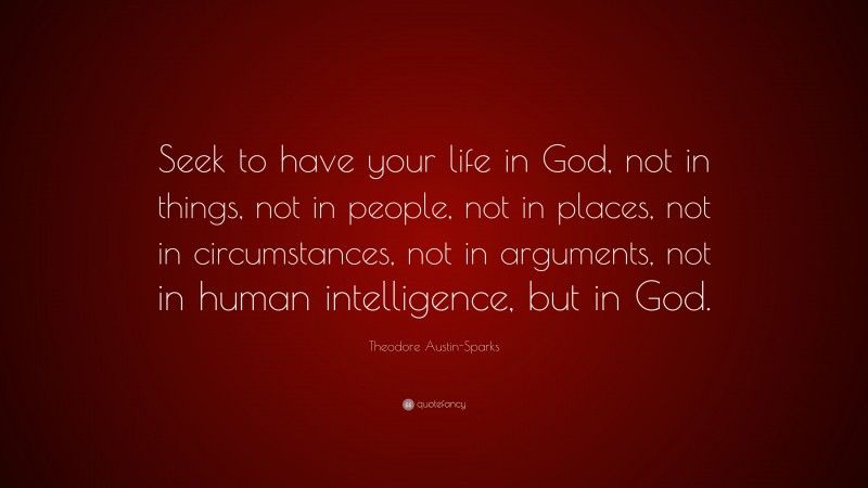 Theodore Austin-Sparks Quote: “Seek to have your life in God, not in things, not in people, not in places, not in circumstances, not in arguments, not in human intelligence, but in God.”
