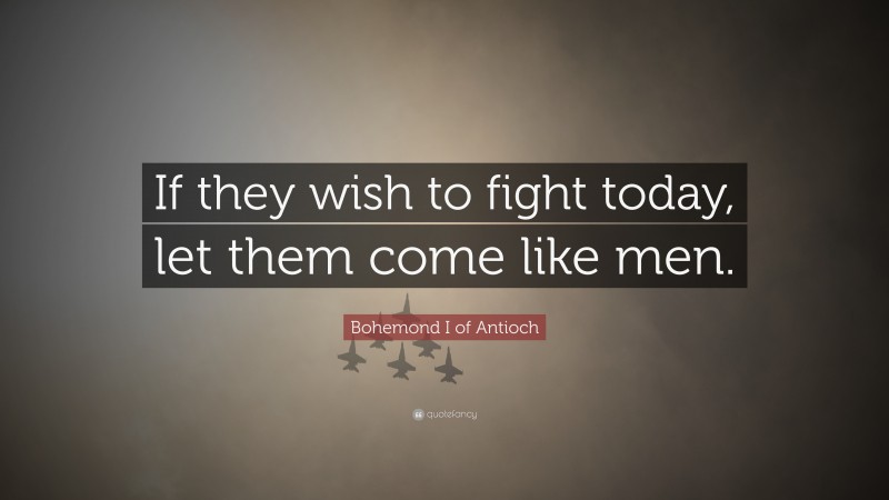 Bohemond I of Antioch Quote: “If they wish to fight today, let them come like men.”