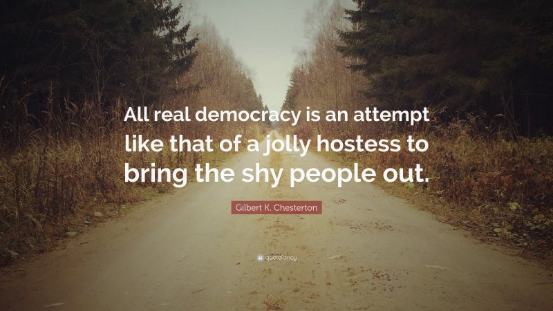 Gilbert K. Chesterton Quote: “All real democracy is an attempt like that of a jolly hostess to bring the shy people out.”