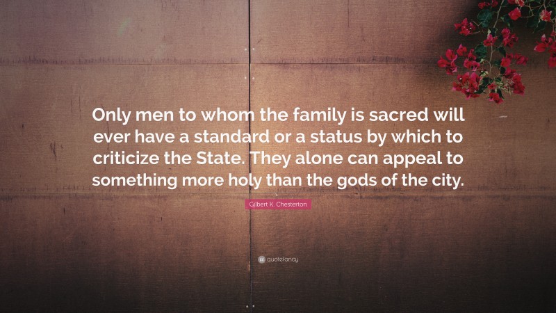 Gilbert K. Chesterton Quote: “Only men to whom the family is sacred will ever have a standard or a status by which to criticize the State. They alone can appeal to something more holy than the gods of the city.”