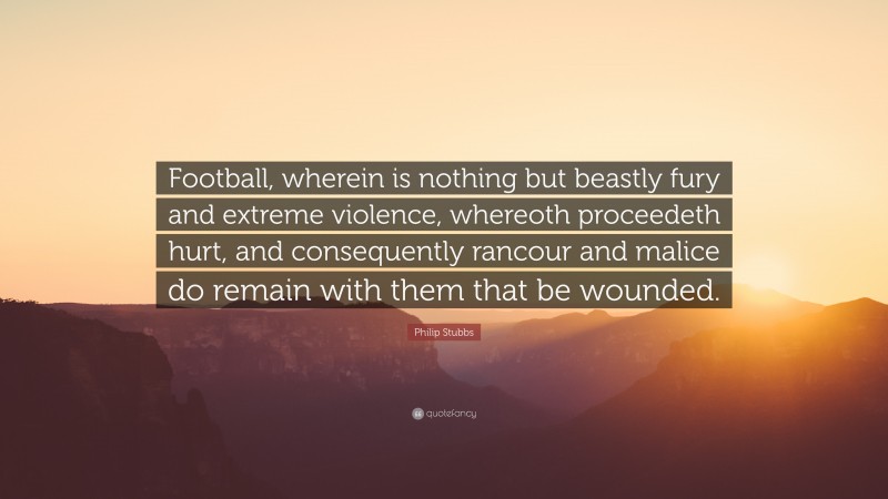 Philip Stubbs Quote: “Football, wherein is nothing but beastly fury and extreme violence, whereoth proceedeth hurt, and consequently rancour and malice do remain with them that be wounded.”