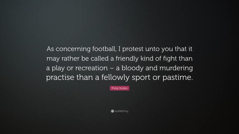 Philip Stubbs Quote: “As concerning football, I protest unto you that it may rather be called a friendly kind of fight than a play or recreation – a bloody and murdering practise than a fellowly sport or pastime.”