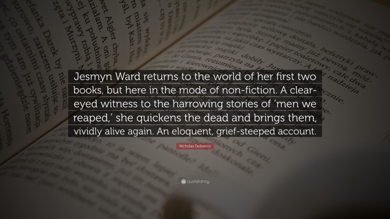 Nicholas Delbanco Quote: “Jesmyn Ward returns to the world of her first two books, but here in the mode of non-fiction. A clear-eyed witness to the harrowing stories of ‘men we reaped,’ she quickens the dead and brings them, vividly alive again. An eloquent, grief-steeped account.”